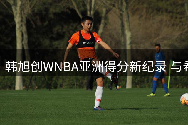 韩旭创WNBA亚洲得分新纪录 与希拉里合影见证历史时刻